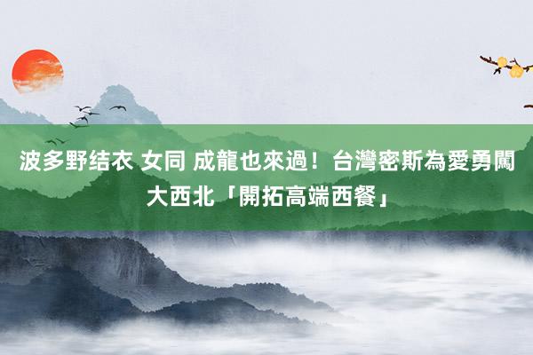 波多野结衣 女同 成龍也來過！　台灣密斯為愛勇闖大西北「開拓高端西餐」