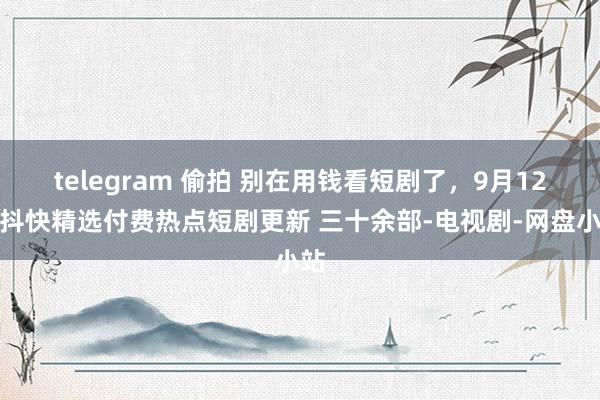 telegram 偷拍 别在用钱看短剧了，9月12日抖快精选付费热点短剧更新 三十余部-电视剧-网盘小站