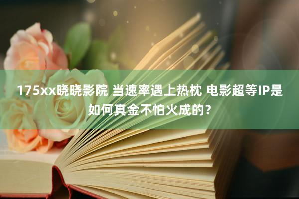 175xx晓晓影院 当速率遇上热枕 电影超等IP是如何真金不怕火成的？