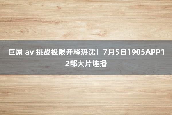 巨屌 av 挑战极限开释热沈！7月5日1905APP12部大片连播