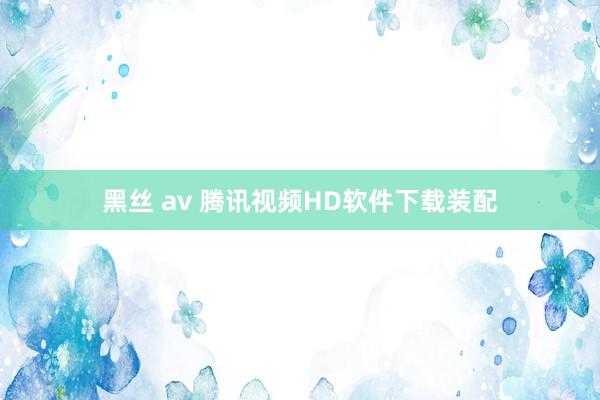 黑丝 av 腾讯视频HD软件下载装配