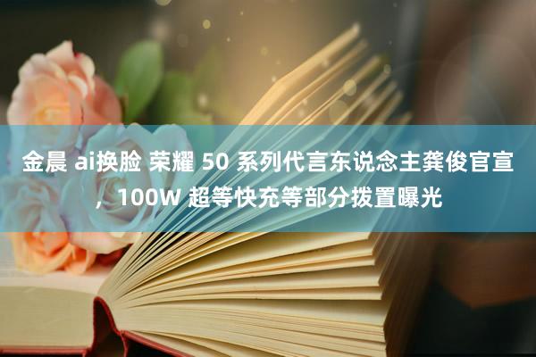 金晨 ai换脸 荣耀 50 系列代言东说念主龚俊官宣，100W 超等快充等部分拨置曝光