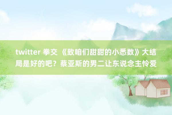 twitter 拳交 《致咱们甜甜的小悉数》大结局是好的吧？蔡亚斯的男二让东说念主怜爱