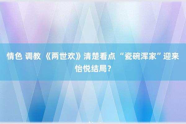 情色 调教 《两世欢》清楚看点 “瓷碗浑家”迎来怡悦结局？