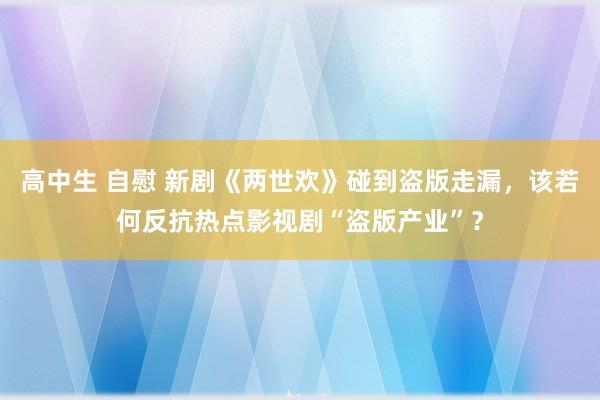 高中生 自慰 新剧《两世欢》碰到盗版走漏，该若何反抗热点影视剧“盗版产业”？