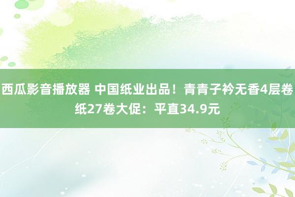 西瓜影音播放器 中国纸业出品！青青子衿无香4层卷纸27卷大促：平直34.9元