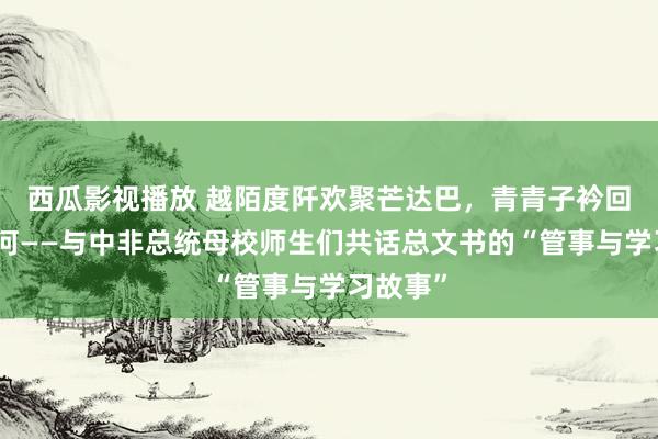 西瓜影视播放 越陌度阡欢聚芒达巴，青青子衿回溯梁家河——与中非总统母校师生们共话总文书的“管事与学习故事”