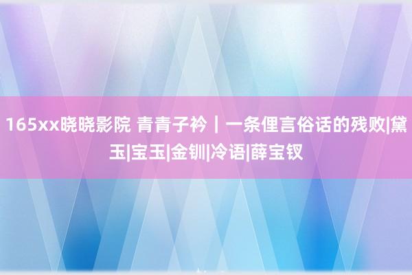 165xx晓晓影院 青青子衿｜一条俚言俗话的残败|黛玉|宝玉|金钏|冷语|薛宝钗