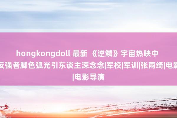 hongkongdoll 最新 《逆鳞》宇宙热映中 沈腾反强者脚色弧光引东谈主深念念|军校|军训|张雨绮|电影导演