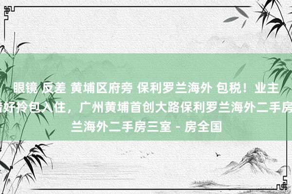 眼镜 反差 黄埔区府旁 保利罗兰海外 包税！业主急售 屋子珍惜好拎包入住，广州黄埔首创大路保利罗兰海外二手房三室 - 房全国