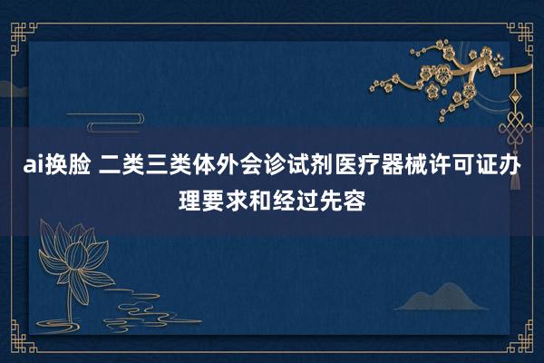 ai换脸 二类三类体外会诊试剂医疗器械许可证办理要求和经过先容