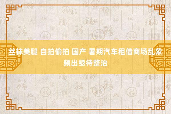 丝袜美腿 自拍偷拍 国产 暑期汽车租借商场乱象频出亟待整治