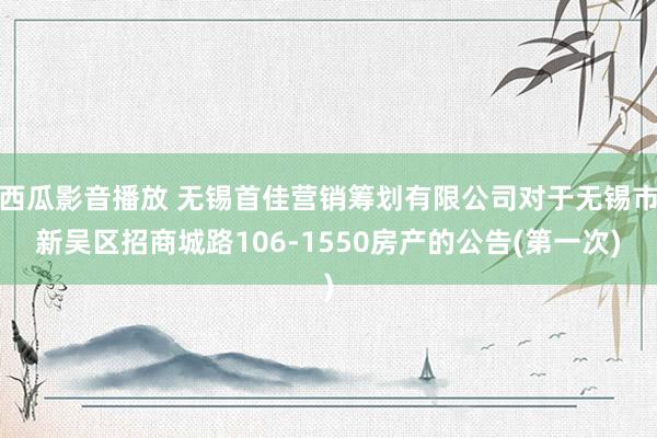 西瓜影音播放 无锡首佳营销筹划有限公司对于无锡市新吴区招商城路106-1550房产的公告(第一次)