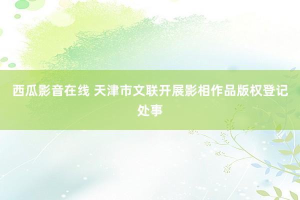 西瓜影音在线 天津市文联开展影相作品版权登记处事