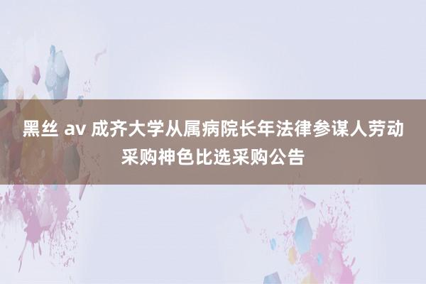 黑丝 av 成齐大学从属病院长年法律参谋人劳动采购神色比选采购公告