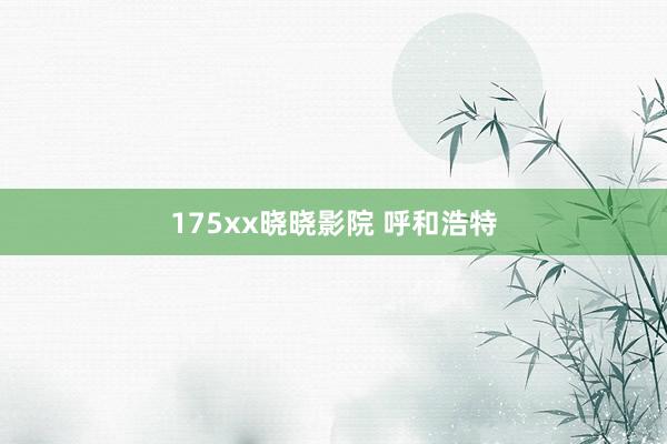 175xx晓晓影院 呼和浩特