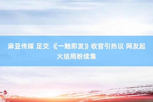 麻豆传媒 足交 《一触即发》收官引热议 网友起火结局盼续集