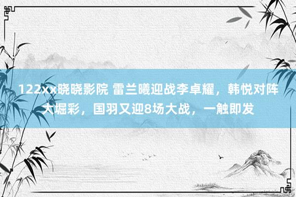 122xx晓晓影院 雷兰曦迎战李卓耀，韩悦对阵大堀彩，国羽又迎8场大战，一触即发