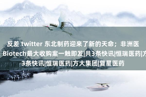 反差 twitter 东北制药迎来了新的天命；非洲医药市集大门已开；Biotech最大收购案一触即发|共3条快讯|恒瑞医药|方大集团|复星医药