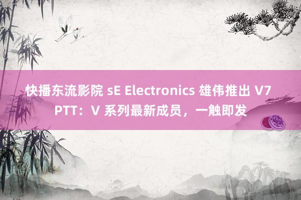 快播东流影院 sE Electronics 雄伟推出 V7 PTT：V 系列最新成员，一触即发