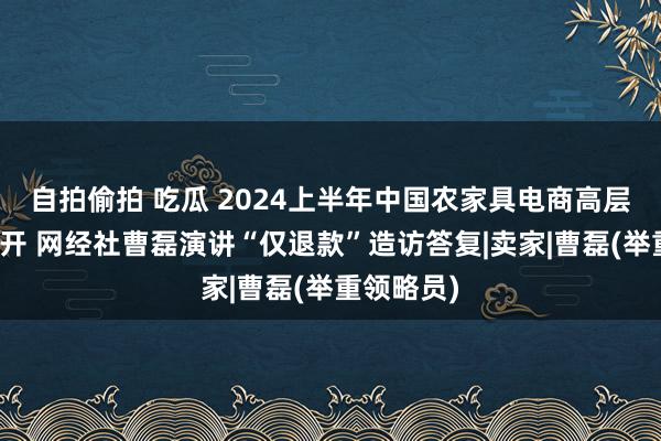 自拍偷拍 吃瓜 2024上半年中国农家具电商高层筹商会召开 网经社曹磊演讲“仅退款”造访答复|卖家|曹磊(举重领略员)