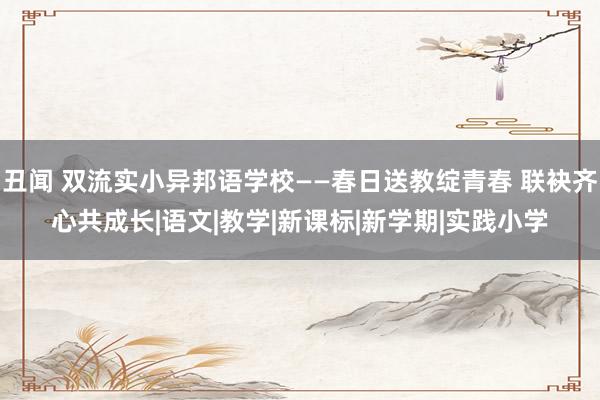 丑闻 双流实小异邦语学校——春日送教绽青春 联袂齐心共成长|语文|教学|新课标|新学期|实践小学