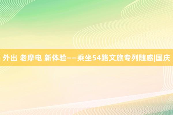 外出 老摩电 新体验——乘坐54路文旅专列随感|国庆