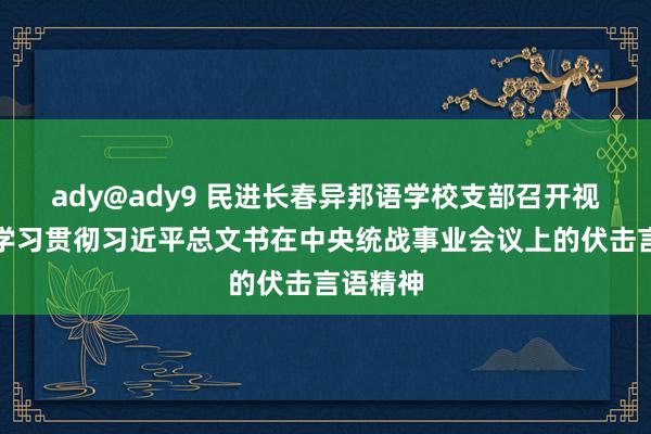 ady@ady9 民进长春异邦语学校支部召开视频会议学习贯彻习近平总文书在中央统战事业会议上的伏击言语精神