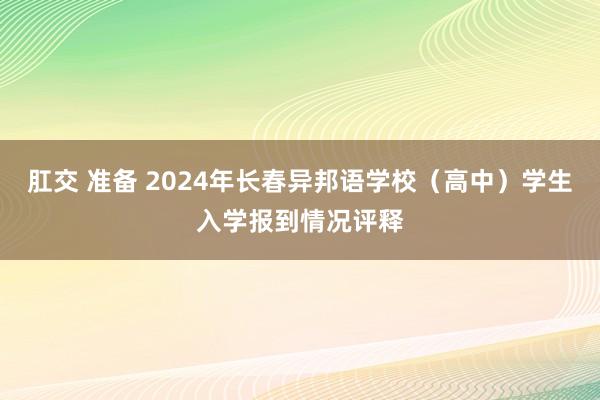 肛交 准备 2024年长春异邦语学校（高中）学生入学报到情况评释