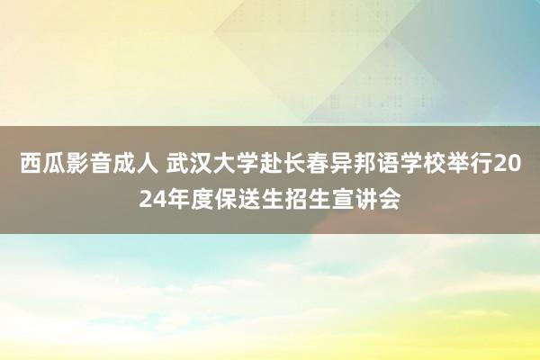 西瓜影音成人 武汉大学赴长春异邦语学校举行2024年度保送生招生宣讲会