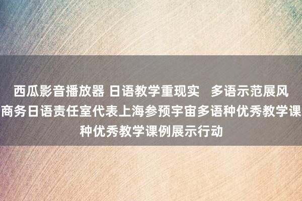 西瓜影音播放器 日语教学重现实   多语示范展风仪  ——王佳商务日语责任室代表上海参预宇宙多语种优秀教学课例展示行动