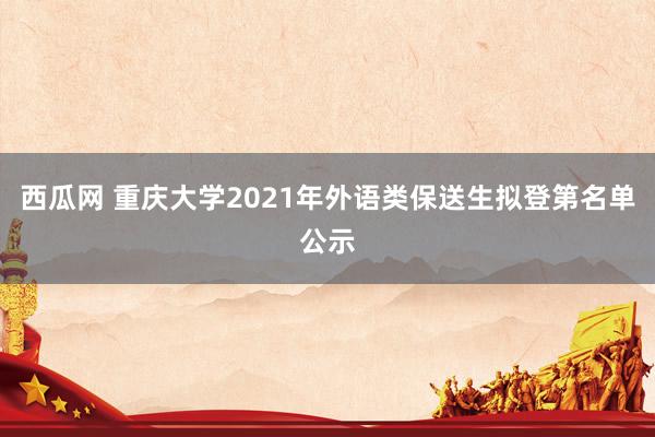 西瓜网 重庆大学2021年外语类保送生拟登第名单公示