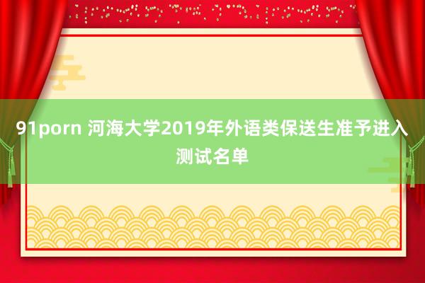 91porn 河海大学2019年外语类保送生准予进入测试名单